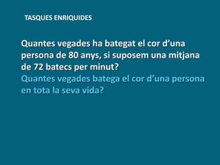 TASQUES ENRIQUIDES
Quantes vegades ha bategat el cor d’una
persona de 80 anys, si suposem una mitjana
de 72 batecs per minut?
Quantes vegades batega el cor d’una persona
en tota la seva vida?
 