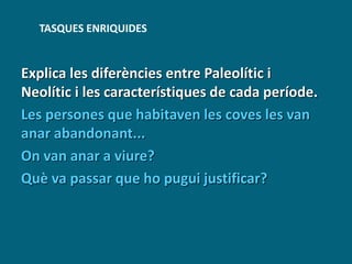 Explica les diferències entre Paleolític i
Neolític i les característiques de cada període.
Les persones que habitaven les coves les van
anar abandonant...
On van anar a viure?
Què va passar que ho pugui justificar?
TASQUES ENRIQUIDES
 