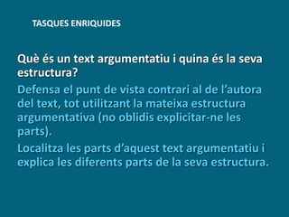 Què és un text argumentatiu i quina és la seva
estructura?
Defensa el punt de vista contrari al de l’autora
del text, tot utilitzant la mateixa estructura
argumentativa (no oblidis explicitar-ne les
parts).
Localitza les parts d’aquest text argumentatiu i
explica les diferents parts de la seva estructura.
TASQUES ENRIQUIDES
 