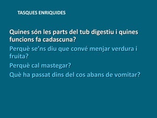 Quines són les parts del tub digestiu i quines
funcions fa cadascuna?
Perquè se’ns diu que convé menjar verdura i
fruita?
Perquè cal mastegar?
Què ha passat dins del cos abans de vomitar?
TASQUES ENRIQUIDES
 