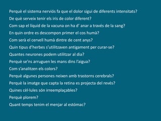 Perquè el sistema nerviós fa que el dolor sigui de diferents intensitats?
De què serveix tenir els iris de color diferent?
Com sap el líquid de la vacuna on ha d’ anar a través de la sang?
En quin ordre es descompon primer el cos humà?
Com serà el cervell humà dintre de cent anys?
Quin tipus d’herbes s’utilitzaven antigament per curar-se?
Quantes neurones podem utilitzar al dia?
Perquè se’ns arruguen les mans dins l’aigua?
Com s’analitzen els colors?
Perquè algunes persones neixen amb trastorns cerebrals?
Perquè la imatge que capta la retina es projecta del revés?
Quines cèl·lules són irreemplaçables?
Perquè plorem?
Quant temps tenim el menjar al estómac?
 