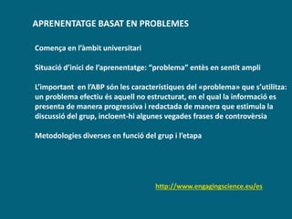 APRENENTATGE BASAT EN PROBLEMES
http://www.engagingscience.eu/es
Comença en l’àmbit universitari
Situació d’inici de l’aprenentatge: “problema” entès en sentit ampli
L’important en l’ABP són les característiques del «problema» que s’utilitza:
un problema efectiu és aquell no estructurat, en el qual la informació es
presenta de manera progressiva i redactada de manera que estimula la
discussió del grup, incloent-hi algunes vegades frases de controvèrsia
Metodologies diverses en funció del grup i l’etapa
 