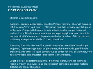 Millorar la WiFi del centre.
Explicar el projecte pedagògic al claustre. Perquè volem fer el canvi? Quina és
el full de ruta? Com, qui, quan ... ? Deixar un parell de setmanes per tal que el
professorat s'ho pensi i després fer una votació de claustre per saber qui
realment es vol implicar en aquesta innovació pedagògica. Això no es pot fer
per imposició! Cal voluntaris disposats a treballar de valent! Si hi ha més vots
positius que negatius, és viable. En cas contrari, no.
Formació, Formació i Formació al professorat sobre què vol dir treballar per
projectes, l'aprenentatge basat en problemes, donar eines de gestió d'aula,
explicar quines activitats i jocs cooperatius es poden fer amb els alumnes, com
es fa l'avaluació dels projectes i què vol dir la co-avaluació.
Debat dins del departaments per tal d'eliminar llibres, eliminar exàmens,
reduïr al màxim els deures i que el professorat comenci a preparar material
didàctic per penjar al moodle.
INSTITUT DE BADIA DEL VALLÈS
ELS PASSOS DEL CANVI
 