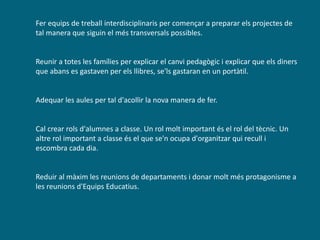Fer equips de treball interdisciplinaris per començar a preparar els projectes de
tal manera que siguin el més transversals possibles.
Reunir a totes les famílies per explicar el canvi pedagògic i explicar que els diners
que abans es gastaven per els llibres, se'ls gastaran en un portàtil.
Adequar les aules per tal d'acollir la nova manera de fer.
Cal crear rols d'alumnes a classe. Un rol molt important és el rol del tècnic. Un
altre rol important a classe és el que se'n ocupa d'organitzar qui recull i
escombra cada dia.
Reduir al màxim les reunions de departaments i donar molt més protagonisme a
les reunions d'Equips Educatius.
 