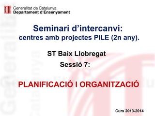 Seminari d’intercanvi:
centres amb projectes PILE (2n any).
ST Baix Llobregat
Sessió 7:

PLANIFICACIÓ I ORGANITZACIÓ

Curs 2013-2014

 