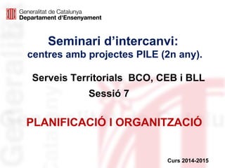 Seminari d’intercanvi:
centres amb projectes PILE (2n any).
Sessió 7
Curs 2014-2015
PLANIFICACIÓ I ORGANITZACIÓ
Serveis Territorials BCO, CEB i BLL
 