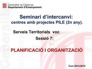 Seminari d’intercanvi:
centres amb projectes PILE (2n any).
Sessió 7:
Curs 2014-2015
PLANIFICACIÓ I ORGANITZACIÓ
Serveis Territorials voc
 