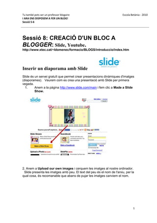 Tu també pots ser un professor blogaire                                 Escola Betània - 2010
I ARA ENS DISPOSEM A FER UN BLOG!
Sessió 5-6




Sessió 8: CREACIÓ D'UN BLOC A
BLOGGER: Slide, Youtube.
http://www.xtec.cat/~ldomenec/formacio/BLOGS/introduccio/index.htm




Inserir un diaporama amb Slide
Slide és un servei gratuït que permet crear presentacions dinàmiques d'imatges
(diaporames). Veurem com es crea una presentació amb Slide per primera
vegada.
  1.     Anem a la pàgina http://www.slide.com/main i fem clic a Made a Slide
         Show.




2. Anem a Upload our own images i cerquem les imatges al nostre ordinador.
 Slide presenta les imatges amb peu. El text del peu és el nom de l'arxiu, per la
qual cosa, és recomanable que abans de pujar les imatges canviem el nom.




                                                                                1
 
