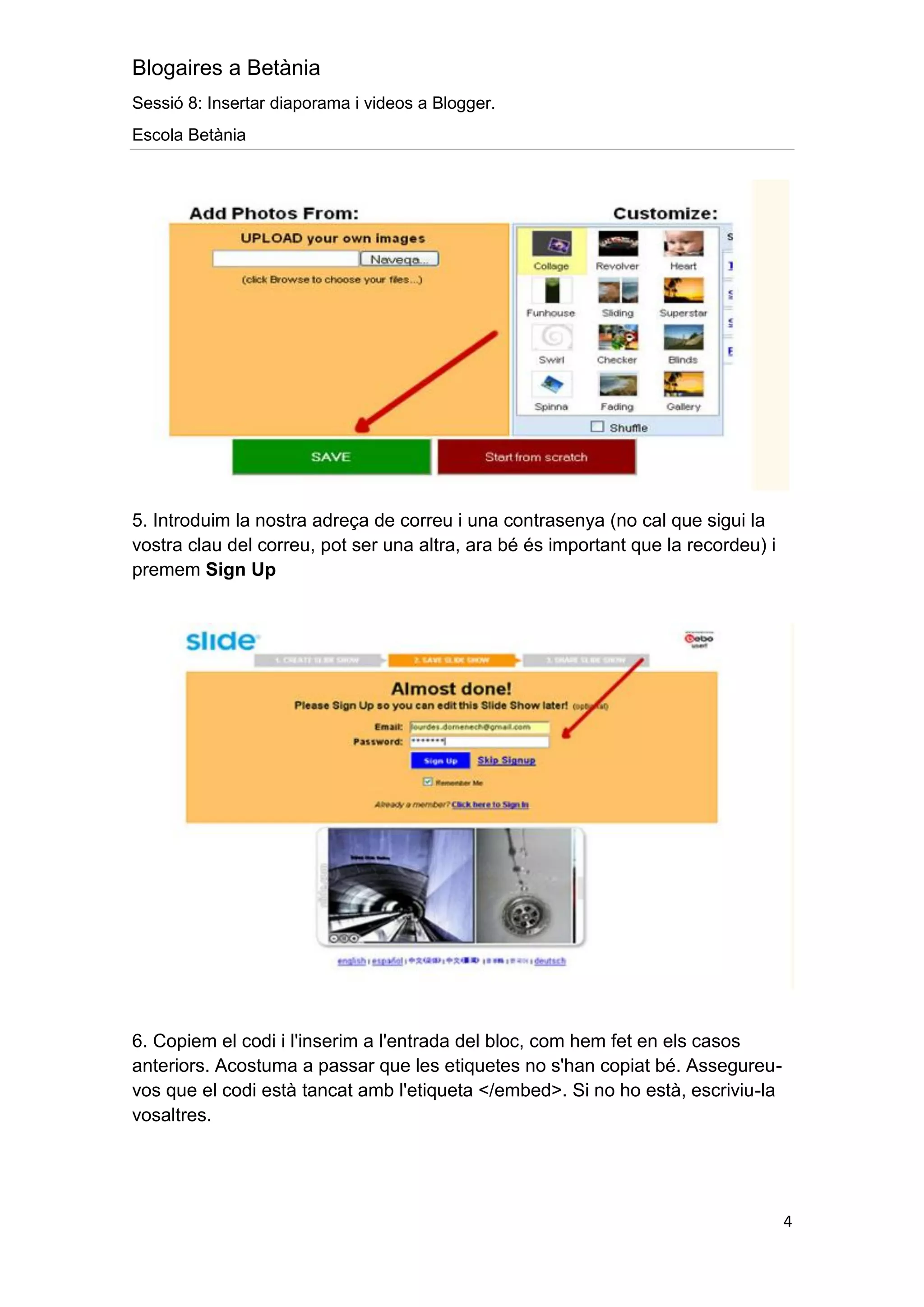 Blogaires a Betània
Sessió 8: Insertar diaporama i videos a Blogger.
Escola Betània




5. Introduim la nostra adreça de correu i una contrasenya (no cal que sigui la
vostra clau del correu, pot ser una altra, ara bé és important que la recordeu) i
premem Sign Up




6. Copiem el codi i l'inserim a l'entrada del bloc, com hem fet en els casos
anteriors. Acostuma a passar que les etiquetes no s'han copiat bé. Assegureu-
vos que el codi està tancat amb l'etiqueta </embed>. Si no ho està, escriviu-la
vosaltres.




                                                                                    4
 