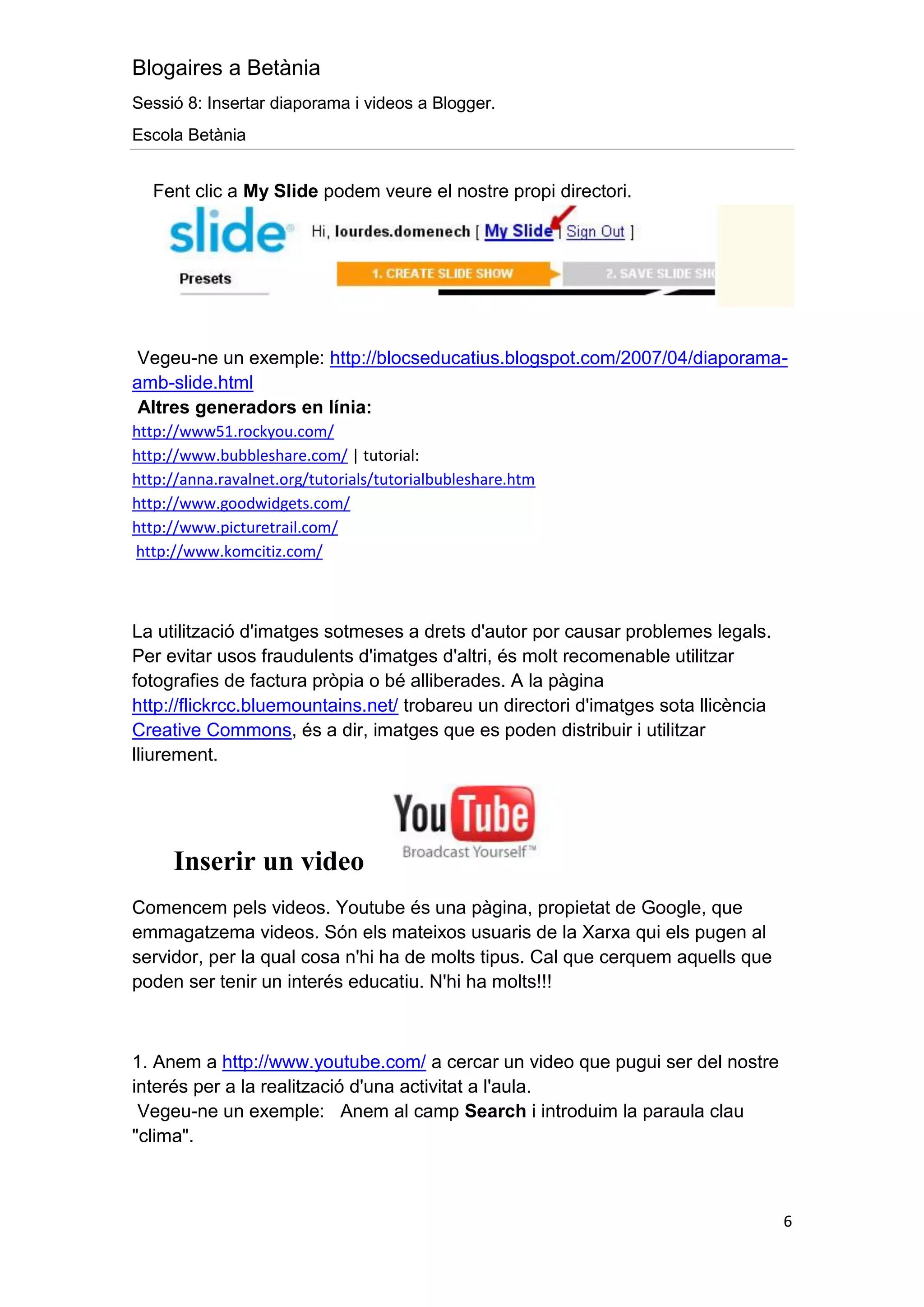 Blogaires a Betània
Sessió 8: Insertar diaporama i videos a Blogger.
Escola Betània


  Fent clic a My Slide podem veure el nostre propi directori.




 Vegeu-ne un exemple: http://blocseducatius.blogspot.com/2007/04/diaporama-
amb-slide.html
 Altres generadors en línia:
http://www51.rockyou.com/
http://www.bubbleshare.com/ | tutorial:
http://anna.ravalnet.org/tutorials/tutorialbubleshare.htm
http://www.goodwidgets.com/
http://www.picturetrail.com/
http://www.komcitiz.com/



La utilització d'imatges sotmeses a drets d'autor por causar problemes legals.
Per evitar usos fraudulents d'imatges d'altri, és molt recomenable utilitzar
fotografies de factura pròpia o bé alliberades. A la pàgina
http://flickrcc.bluemountains.net/ trobareu un directori d'imatges sota llicència
Creative Commons, és a dir, imatges que es poden distribuir i utilitzar
lliurement.




     Inserir un video
Comencem pels videos. Youtube és una pàgina, propietat de Google, que
emmagatzema videos. Són els mateixos usuaris de la Xarxa qui els pugen al
servidor, per la qual cosa n'hi ha de molts tipus. Cal que cerquem aquells que
poden ser tenir un interés educatiu. N'hi ha molts!!!



1. Anem a http://www.youtube.com/ a cercar un video que pugui ser del nostre
interés per a la realització d'una activitat a l'aula.
 Vegeu-ne un exemple: Anem al camp Search i introduim la paraula clau
"clima".



                                                                                    6
 