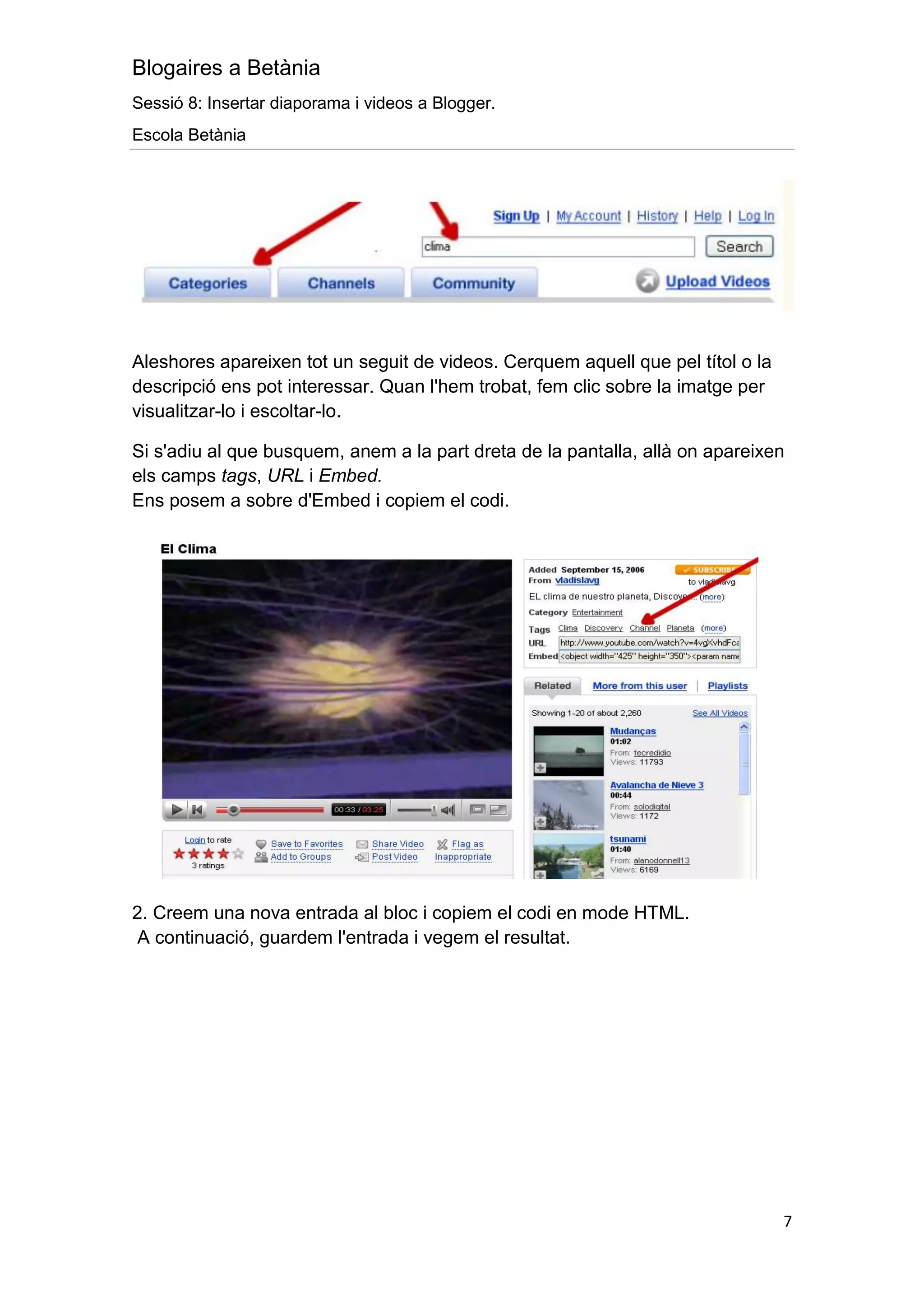 Blogaires a Betània
Sessió 8: Insertar diaporama i videos a Blogger.
Escola Betània




Aleshores apareixen tot un seguit de videos. Cerquem aquell que pel títol o la
descripció ens pot interessar. Quan l'hem trobat, fem clic sobre la imatge per
visualitzar-lo i escoltar-lo.

Si s'adiu al que busquem, anem a la part dreta de la pantalla, allà on apareixen
els camps tags, URL i Embed.
Ens posem a sobre d'Embed i copiem el codi.




2. Creem una nova entrada al bloc i copiem el codi en mode HTML.
 A continuació, guardem l'entrada i vegem el resultat.




                                                                                 7
 