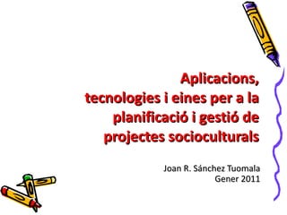 Joan R. Sánchez Tuomala Gener 2011 Aplicacions, tecnologies i eines per a la planificació i gestió de projectes socioculturals 