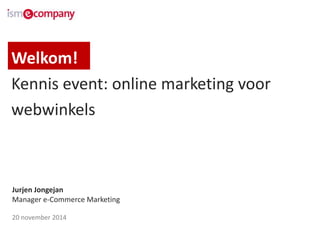 Welkom! 
Kennis event: online marketing voor 
webwinkels 
Jurjen Jongejan 
Manager e-Commerce Marketing 
20 november 2014 
 