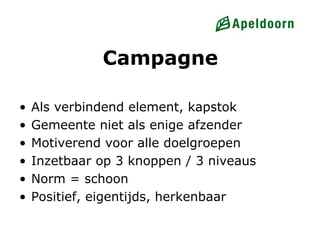 Campagne

•   Als verbindend element, kapstok
•   Gemeente niet als enige afzender
•   Motiverend voor alle doelgroepen
•   Inzetbaar op 3 knoppen / 3 niveaus
•   Norm = schoon
•   Positief, eigentijds, herkenbaar
 