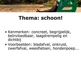Thema: schoon!

• Kenmerken: concreet, begrijpelijk,
  beïnvloedbaar, laagdrempelig en
  dichtbij
• Voorbeelden: bladafval, onkruid,
  zwerfafval, weesfietsen, hondenpoep...
 