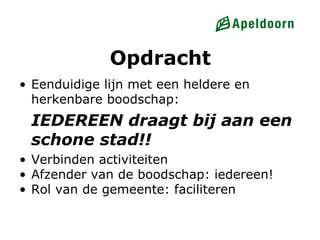 Opdracht
• Eenduidige lijn met een heldere en
  herkenbare boodschap:
 IEDEREEN draagt bij aan een
 schone stad!!
• Verbinden activiteiten
• Afzender van de boodschap: iedereen!
• Rol van de gemeente: faciliteren
 