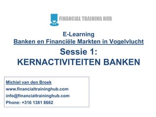 E-Learning
Banken en Financiële Markten in Vogelvlucht
Sessie 1:
KERNACTIVITEITEN BANKEN
Michiel van den Broek
www.financialtraininghub.com
info@financialtraininghub.com
Phone: +316 1381 8662
 