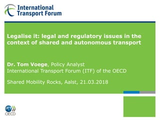 Legalise it: legal and regulatory issues in the
context of shared and autonomous transport
Dr. Tom Voege, Policy Analyst
International Transport Forum (ITF) of the OECD
Shared Mobility Rocks, Aalst, 21.03.2018
 