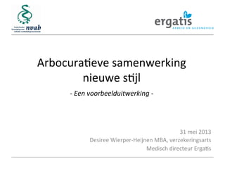 Arbocura(eve	
  samenwerking	
  
nieuwe	
  s(jl	
  
	
  
	
  

-­‐	
  Een	
  voorbeelduitwerking	
  -­‐	
  

31	
  mei	
  2013	
  
Desiree	
  Wierper-­‐Heijnen	
  MBA,	
  verzekeringsarts	
  
Medisch	
  directeur	
  Erga(s	
  

 