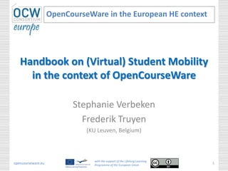 Handbook on (Virtual) Student Mobility
in the context of OpenCourseWare
Stephanie Verbeken
Frederik Truyen
(KU Leuven, Belgium)
OpenCourseWare in the European HE context
opencourseware.eu
with the support of the Lifelong Learning
Programme of the European Union
1
 