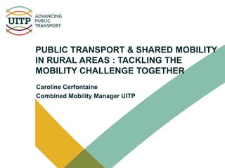 PUBLIC TRANSPORT & SHARED MOBILITY
IN RURAL AREAS : TACKLING THE
MOBILITY CHALLENGE TOGETHER
Caroline Cerfontaine
Combined Mobility Manager UITP
 