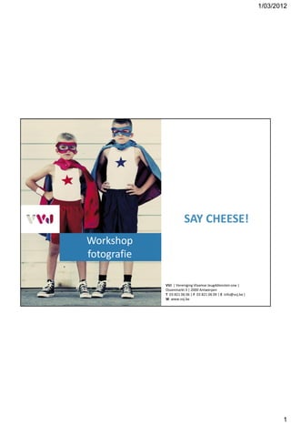 1/03/2012




                        SAY CHEESE!
Workshop
fotografie

             VVJ | Vereniging Vlaamse Jeugddiensten vzw |
             Ossenmarkt 3 | 2000 Antwerpen
             T 03 821 06 06 | F 03 821 06 09 | E info@vvj.be |
             W www.vvj.be




                                                                        1
 
