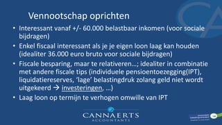 Vennootschap oprichten
• Interessant vanaf +/- 60.000 belastbaar inkomen (voor sociale
bijdragen)
• Enkel fiscaal interessant als je je eigen loon laag kan houden
(idealiter 36.000 euro bruto voor sociale bijdragen)
• Fiscale besparing, maar te relativeren…; idealiter in combinatie
met andere fiscale tips (individuele pensioentoezegging(IPT),
liquidatiereserves, ‘lage’ belastingdruk zolang geld niet wordt
uitgekeerd  investeringen, …)
• Laag loon op termijn te verhogen omwille van IPT
 
