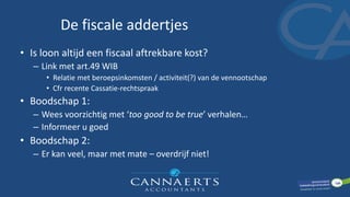 De fiscale addertjes
• Is loon altijd een fiscaal aftrekbare kost?
– Link met art.49 WIB
• Relatie met beroepsinkomsten / activiteit(?) van de vennootschap
• Cfr recente Cassatie-rechtspraak
• Boodschap 1:
– Wees voorzichtig met ‘too good to be true’ verhalen…
– Informeer u goed
• Boodschap 2:
– Er kan veel, maar met mate – overdrijf niet!
 