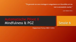 Automatische Piloot II
Mindfulness & PGZ
Hogeschool Fontys HBO-V 2016
Sessie 6
‘’De gewoonte om onze ervaringen te categoriseren en te beoordelen zet ons
vast in automatische reacties.’’
(Jon Kabat-Zinn)
 