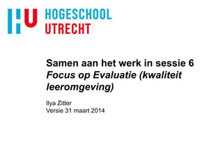 Samen aan het werk in sessie 6
Focus op Evaluatie (kwaliteit
leeromgeving)
Ilya Zitter
Versie 31 maart 2014
 