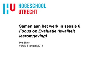 Samen aan het werk in sessie 6
Focus op Evaluatie (kwaliteit
leeromgeving)
Ilya Zitter
Versie 8 januari 2014

 