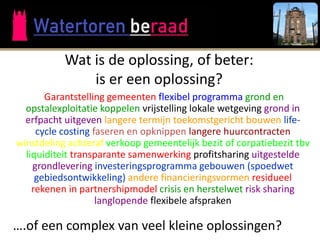 Wat is de oplossing, of beter:
               is er een oplossing?
       Garantstelling gemeenten flexibel programma grond en
  opstalexploitatie koppelen vrijstelling lokale wetgeving grond in
  erfpacht uitgeven langere termijn toekomstgericht bouwen life-
     cycle costing faseren en opknippen langere huurcontracten
winstdeling achteraf verkoop gemeentelijk bezit of corpatiebezit tbv
  liquiditeit transparante samenwerking profitsharing uitgestelde
    grondlevering investeringsprogramma gebouwen (spoedwet
     gebiedsontwikkeling) andere financieringsvormen residueel
    rekenen in partnershipmodel crisis en herstelwet risk sharing
                    langlopende flexibele afspraken

….of een complex van veel kleine oplossingen?
 