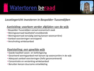 Locatiegericht investeren in Bospolder-Tussendijken

 Aanleiding: voorkom verder afglijden van de wijk
 • Bospolder-Tussendijken sociaal economisch zwak
 • Woningvoorraad kwalitatief onvoldoende
 • Woningvoorraad eenzijdig (weinig kansen wooncarrière)
 • Aanbod voorzieningen versnipperd
 • Verschraling winkelaanbod


 Doelstelling: een gewilde wijk
 • Goede kwaliteit woon- en leefomgeving
 • Gevarieerd woningaanbod met kansen op wooncarrière in de wijk
 • Adequaat aanbod voorzieningen (liefst geconcentreerd)
 • Concentratie en versterking winkelaanbod
 • Benutten kansen duurzame ontwikkeling
 