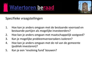 Specifieke vraagstellingen

1.   Hoe kan je anders omgaan met de bestaande voorraad en
     bestaande partijen als mogelijke investeerders?
2.   Hoe kan je anders omgaan met maatschappelijk vastgoed?
3.   Kan je mogelijke probleemveroorzakers isoleren?
4.   Hoe kan je anders omgaan met de rol van de gemeente
     (publiek investeren)?
5.   Kan je een ‘revolving fund’ bouwen?
 