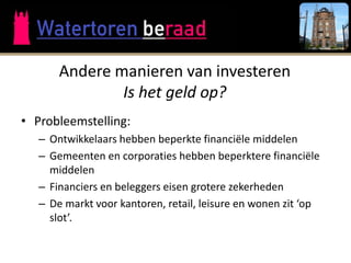 Andere manieren van investeren
               Is het geld op?
• Probleemstelling:
   – Ontwikkelaars hebben beperkte financiële middelen
   – Gemeenten en corporaties hebben beperktere financiële
     middelen
   – Financiers en beleggers eisen grotere zekerheden
   – De markt voor kantoren, retail, leisure en wonen zit ‘op
     slot’.
 