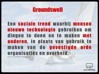 Groundswell

Een sociale trend waarbij mensen
nieuwe technologie gebruiken om
dingen te doen en te maken met
anderen, in plaats van gebruik te
maken van de gevestigde orde
organisaties en overheid.
Source: Groundswell by Forrester.com
 