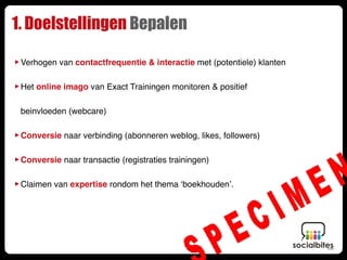 1. Doelstellingen Bepalen

‣ Verhogen van contactfrequentie & interactie met (potentiele) klanten
‣ Het online imago van Exact Trainingen monitoren & positief
 beinvloeden (webcare)


‣ Conversie naar verbinding (abonneren weblog, likes, followers)
‣ Conversie naar transactie (registraties trainingen)
‣ Claimen van expertise rondom het thema ‘boekhouden’.
 