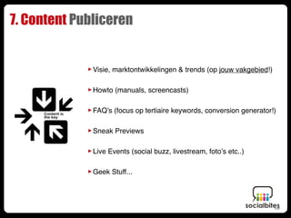 7. Content Publiceren


             ‣ Visie, marktontwikkelingen & trends (op jouw vakgebied!)
             ‣ Howto (manuals, screencasts)
             ‣ FAQ’s (focus op tertiaire keywords, conversion generator!)
             ‣ Sneak Previews
             ‣ Live Events (social buzz, livestream, foto’s etc..)
             ‣ Geek Stuff...
 