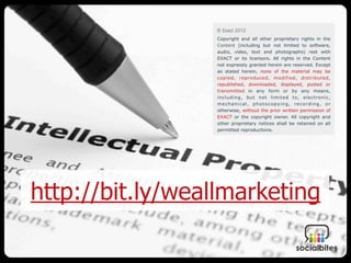 Copyright and all other proprietary rights in the
                  Content (including but not limited to software,
                  audio, video, text and photographs) rest with
                  EXACT or its licensors. All rights in the Content
                  not expressly granted herein are reserved. Except
                  as stated herein, none of the material may be
                  copied, reproduced, modified, distributed,
                  republished, downloaded, displayed, posted or
                  transmitted in any form or by any means,
                  including, but not limited to, electronic,
                  mechanical, photocopying, recording, or
                  otherwise, without the prior written permission of
                  EXACT or the copyright owner. All copyright and
                  other proprietary notices shall be retained on all
                  permitted reproductions.




http://bit.ly/weallmarketing
 