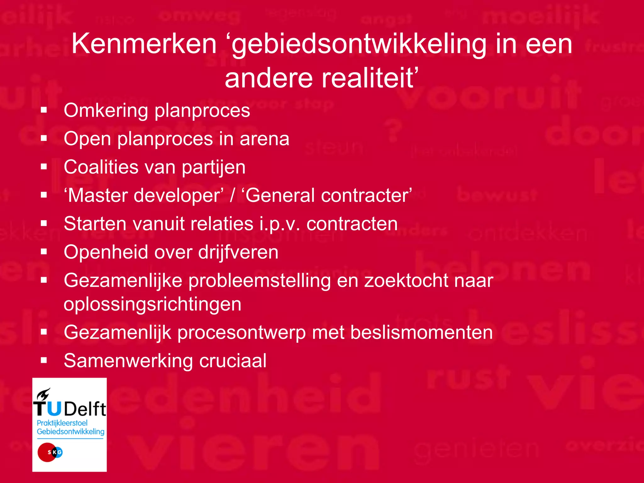 Kenmerken „gebiedsontwikkeling in een
                 andere realiteit‟
  Omkering planproces
  Open planproces in arena
  Coalities van partijen
  „Master developer‟ / „General contracter‟
  Starten vanuit relaties i.p.v. contracten
  Openheid over drijfveren
  Gezamenlijke probleemstelling en zoektocht naar
   oplossingsrichtingen
  Gezamenlijk procesontwerp met beslismomenten
  Samenwerking cruciaal



Motion Consult
 