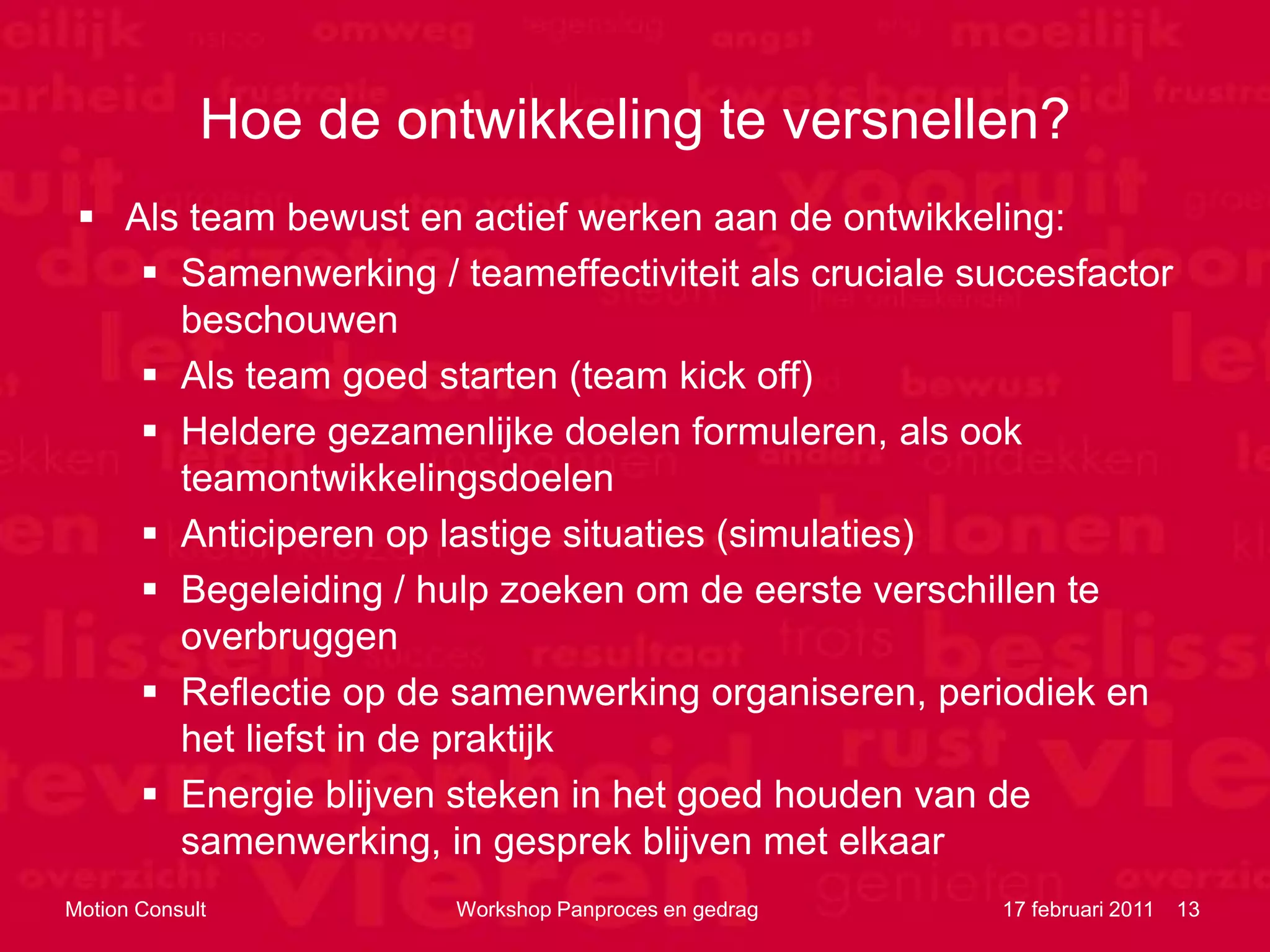 Hoe de ontwikkeling te versnellen?
  Als team bewust en actief werken aan de ontwikkeling:
     Samenwerking / teameffectiviteit als cruciale succesfactor
      beschouwen
     Als team goed starten (team kick off)
     Heldere gezamenlijke doelen formuleren, als ook
      teamontwikkelingsdoelen
     Anticiperen op lastige situaties (simulaties)
     Begeleiding / hulp zoeken om de eerste verschillen te
      overbruggen
     Reflectie op de samenwerking organiseren, periodiek en
      het liefst in de praktijk
     Energie blijven steken in het goed houden van de
      samenwerking, in gesprek blijven met elkaar
Motion Consult         Workshop Panproces en gedrag   17 februari 2011   13
 