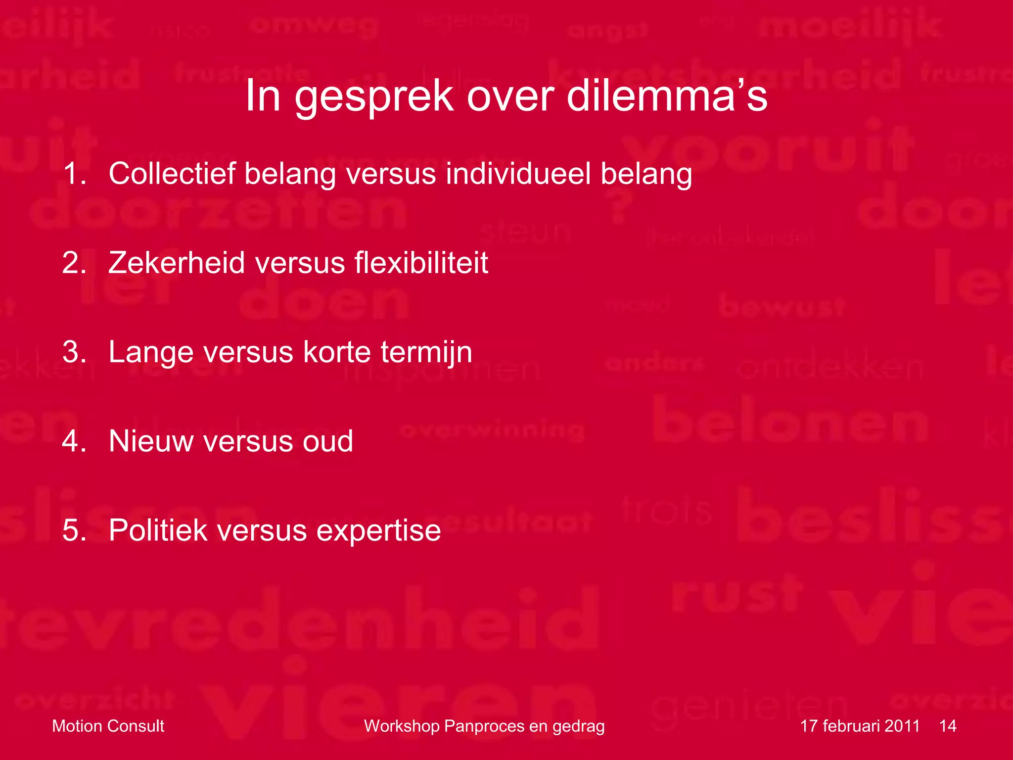 In gesprek over dilemma‟s
 1. Collectief belang versus individueel belang

 2. Zekerheid versus flexibiliteit

 3. Lange versus korte termijn

 4. Nieuw versus oud

 5. Politiek versus expertise




Motion Consult          Workshop Panproces en gedrag   17 februari 2011   14
 