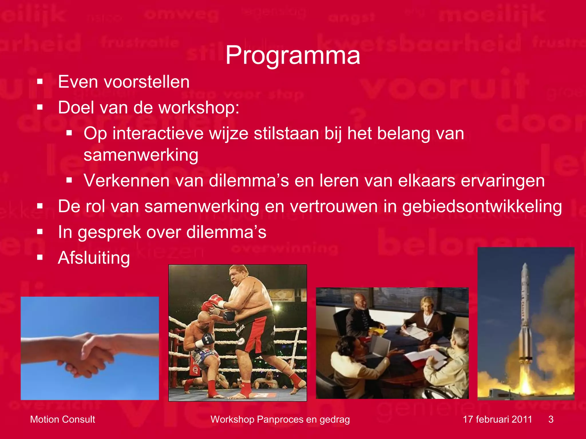 Programma
  Even voorstellen
  Doel van de workshop:
     Op interactieve wijze stilstaan bij het belang van
       samenwerking
     Verkennen van dilemma‟s en leren van elkaars ervaringen
  De rol van samenwerking en vertrouwen in gebiedsontwikkeling
  In gesprek over dilemma‟s
  Afsluiting




Motion Consult       Workshop Panproces en gedrag   17 februari 2011   3
 
