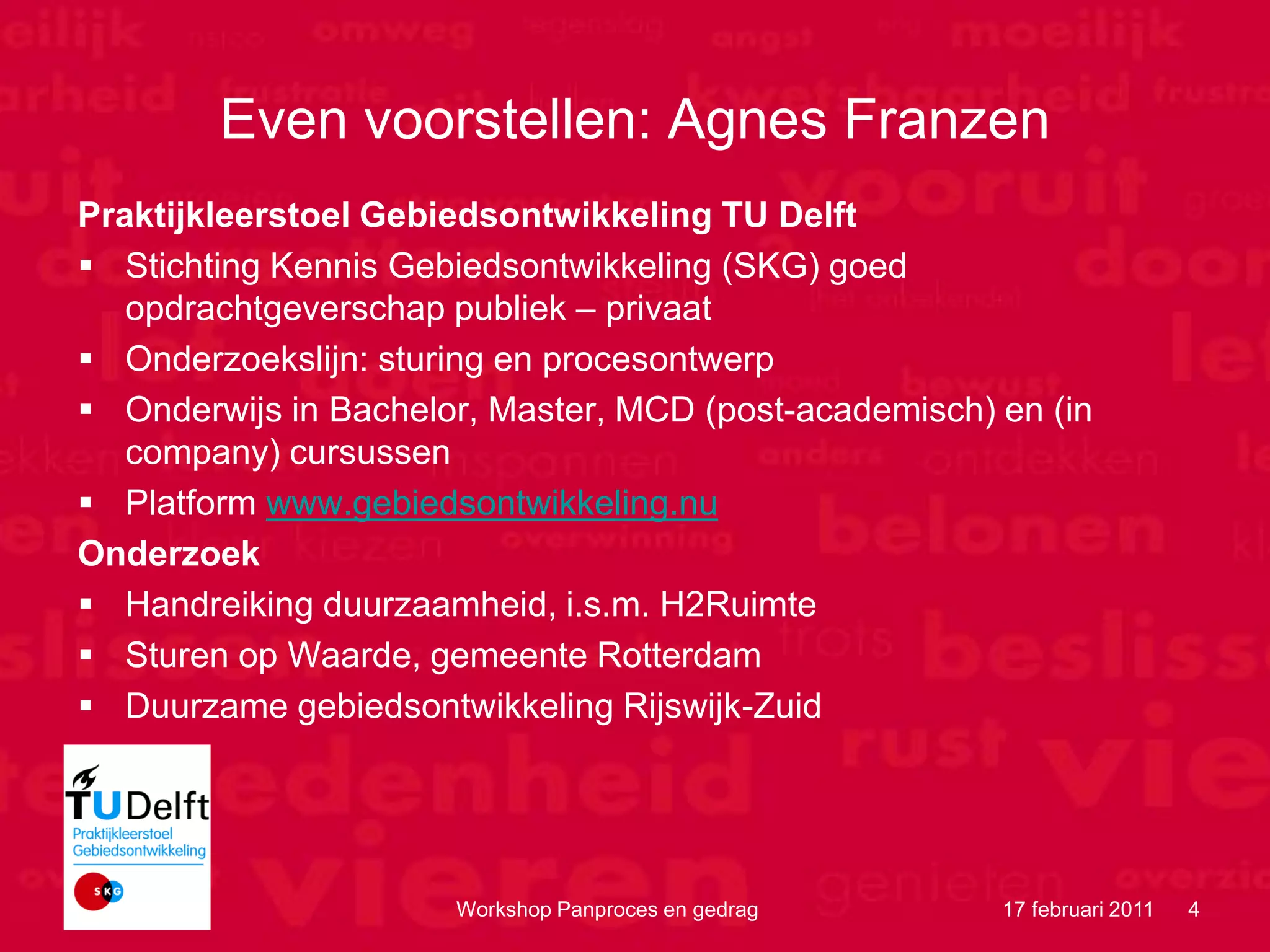 Even voorstellen: Agnes Franzen
 Praktijkleerstoel Gebiedsontwikkeling TU Delft
  Stichting Kennis Gebiedsontwikkeling (SKG) goed
    opdrachtgeverschap publiek – privaat
  Onderzoekslijn: sturing en procesontwerp
  Onderwijs in Bachelor, Master, MCD (post-academisch) en (in
    company) cursussen
  Platform www.gebiedsontwikkeling.nu
 Onderzoek
  Handreiking duurzaamheid, i.s.m. H2Ruimte
  Sturen op Waarde, gemeente Rotterdam
  Duurzame gebiedsontwikkeling Rijswijk-Zuid




Motion Consult           Workshop Panproces en gedrag   17 februari 2011   4
 