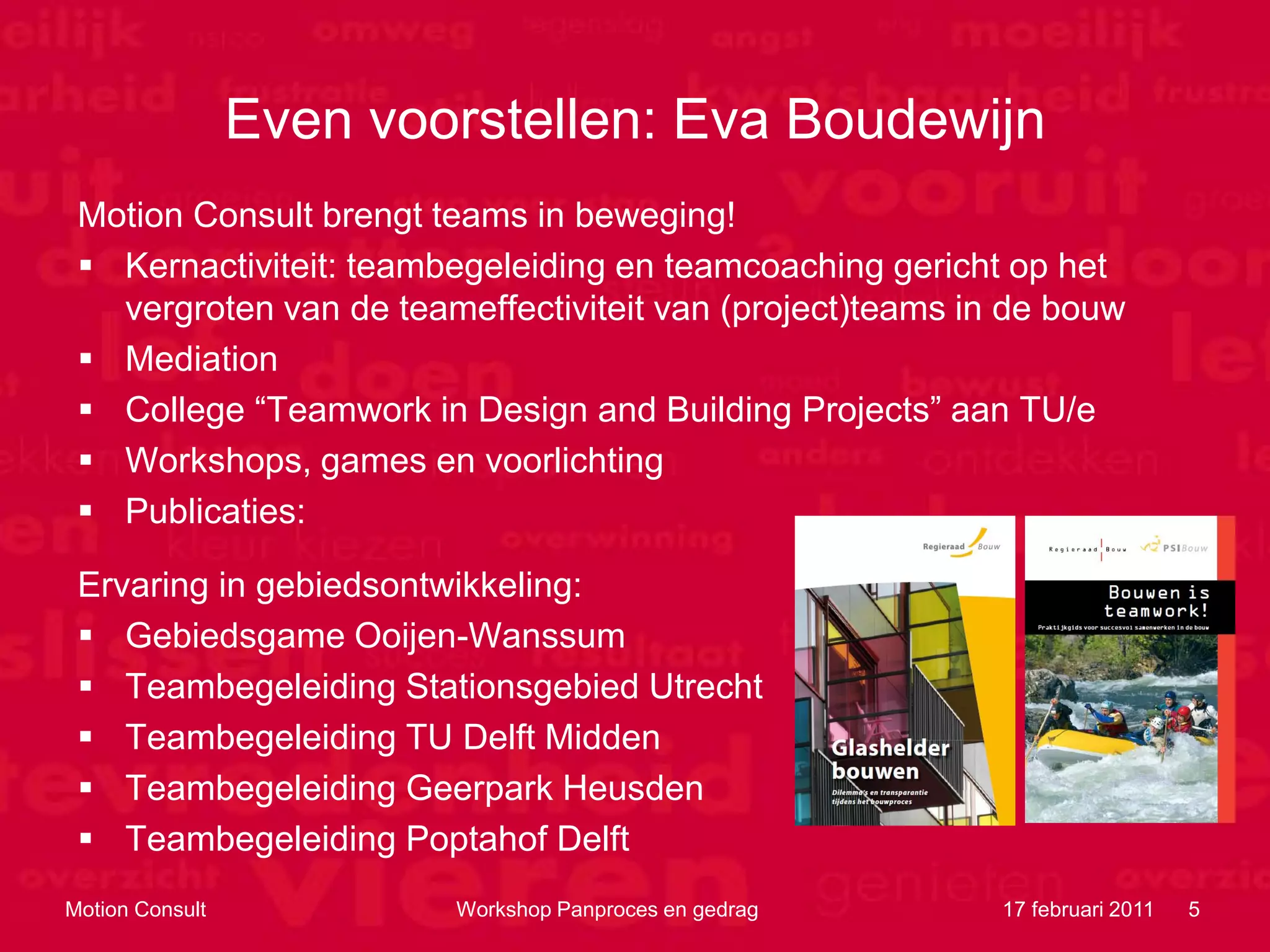 Even voorstellen: Eva Boudewijn
 Motion Consult brengt teams in beweging!
  Kernactiviteit: teambegeleiding en teamcoaching gericht op het
   vergroten van de teameffectiviteit van (project)teams in de bouw
  Mediation
  College “Teamwork in Design and Building Projects” aan TU/e
  Workshops, games en voorlichting
  Publicaties:

 Ervaring in gebiedsontwikkeling:
  Gebiedsgame Ooijen-Wanssum
  Teambegeleiding Stationsgebied Utrecht
  Teambegeleiding TU Delft Midden
  Teambegeleiding Geerpark Heusden
  Teambegeleiding Poptahof Delft
Motion Consult           Workshop Panproces en gedrag      17 februari 2011   5
 