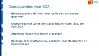 42
Consequenties voor BOR
• Beheergegevens zijn niet meer los te zien van andere
gegevens
• Gegevensbeheer wordt een steeds belangrijkere taak, ook
voor BOR
• Afspraken maken met andere afdelingen
• Bij keuze beheersoftware ook aandacht voor standaarden en
koppelvlakken
 