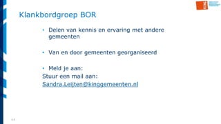 44
Klankbordgroep BOR
• Delen van kennis en ervaring met andere
gemeenten
• Van en door gemeenten georganiseerd
• Meld je aan:
Stuur een mail aan:
Sandra.Leijten@kinggemeenten.nl
 
