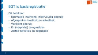 7
BGT is basisregistratie
Dit betekent:
- Eenmalige inwinning, meervoudig gebruik
- Afgesproken kwaliteit en actualiteit
- Verplicht gebruik
- En (verplicht) terugmelden
- Zelfde definities en begrippen
 