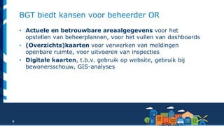9
BGT biedt kansen voor beheerder OR
• Actuele en betrouwbare areaalgegevens voor het
opstellen van beheerplannen, voor het vullen van dashboards
• (Overzichts)kaarten voor verwerken van meldingen
openbare ruimte, voor uitvoeren van inspecties
• Digitale kaarten, t.b.v. gebruik op website, gebruik bij
bewonersschouw, GIS-analyses
 