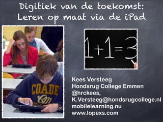 Digitiek van de toekomst:
Leren op maat via de iPad




          Kees Versteeg
          Hondsrug College Emmen
          @hrckees,
          K.Versteeg@hondsrugcollege.nl
          mobilelearning.nu
          www.lopexs.com
 